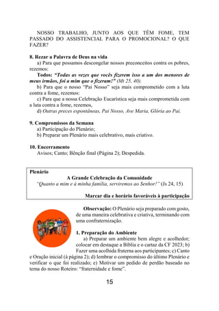 15
NOSSO TRABALHO, JUNTO AOS QUE TÊM FOME, TEM
PASSADO DO ASSISTENCIAL PARA O PROMOCIONAL? O QUE
FAZER?
8. Rezar a Palavra de Deus na vida
a) Para que possamos descongelar nossos preconceitos contra os pobres,
rezemos:
Todos: “Todas as vezes que vocês fizerem isso a um dos menores de
meus irmãos, foi a mim que o fizeram!” (Mt 25, 40).
b) Para que o nosso “Pai Nosso” seja mais comprometido com a luta
contra a fome, rezemos:
c) Para que a nossa Celebração Eucarística seja mais comprometida com
a luta contra a fome, rezemos,
d) Outras preces espontâneas, Pai Nosso, Ave Maria, Glória ao Pai.
9. Compromissos da Semana
a) Participação do Plenário;
b) Preparar um Plenário mais celebrativo, mais criativo.
10. Encerramento
Avisos; Canto; Bênção final (Página 2); Despedida.
Plenário
A Grande Celebração da Comunidade
“Quanto a mim e à minha família, serviremos ao Senhor!” (Js 24, 15)
Marcar dia e horário favoráveis à participação
Observação: O Plenário seja preparado com gosto,
de uma maneira celebrativa e criativa, terminando com
uma confraternização.
1. Preparação do Ambiente
a) Preparar um ambiente bem alegre e acolhedor;
colocar em destaque a Bíblia e o cartaz da CF 2023; b)
Fazer uma acolhida fraterna aos participantes; c) Canto
e Oração inicial (à página 2); d) lembrar o compromisso do último Plenário e
verificar o que foi realizado; e) Motivar um pedido de perdão baseado no
tema do nosso Roteiro: “fraternidade e fome”.
 