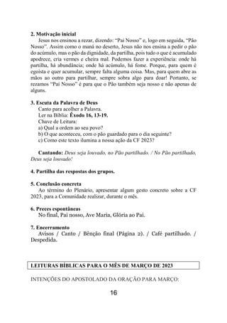 16
2. Motivação inicial
Jesus nos ensinou a rezar, dizendo: “Pai Nosso” e, logo em seguida, “Pão
Nosso”. Assim como o maná no deserto, Jesus não nos ensina a pedir o pão
do acúmulo, mas o pão da dignidade, da partilha, pois tudo o que é acumulado
apodrece, cria vermes e cheira mal. Podemos fazer a experiência: onde há
partilha, há abundância; onde há acúmulo, há fome. Porque, para quem é
egoísta e quer acumular, sempre falta alguma coisa. Mas, para quem abre as
mãos ao outro para partilhar, sempre sobra algo para doar! Portanto, se
rezamos “Pai Nosso” é para que o Pão também seja nosso e não apenas de
alguns.
3. Escuta da Palavra de Deus
Canto para acolher a Palavra.
Ler na Bíblia: Êxodo 16, 13-19.
Chave de Leitura:
a) Qual a ordem ao seu povo?
b) O que aconteceu, com o pão guardado para o dia seguinte?
c) Como este texto ilumina a nossa ação da CF 2023?
Cantando: Deus seja louvado, no Pão partilhado. / No Pão partilhado,
Deus seja louvado!
4. Partilha das respostas dos grupos.
5. Conclusão concreta
Ao término do Plenário, apresentar algum gesto concreto sobre a CF
2023, para a Comunidade realizar, durante o mês.
6. Preces espontâneas
No final, Pai nosso, Ave Maria, Glória ao Pai.
7. Encerramento
Avisos / Canto / Bênção final (Página 2). / Café partilhado. /
Despedida.
LEITURAS BÍBLICAS PARA O MÊS DE MARÇO DE 2023
INTENÇÕES DO APOSTOLADO DA ORAÇÃO PARA MARÇO:
 