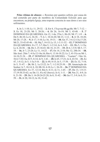 17
Pelas vítimas de abusos: -- Rezemos por quantos sofrem, por causa do
mal cometido por parte de membros da Comunidade Eclesial: para que
encontrem, na própria Igreja, uma resposta concreta às suas dores e aos seus
sofrimentos.
1. Jn 3, 1-10; Lc 11, 29-32. – 2. Est 4, 17n.p-raa-bb.gg-hh; Mt 7, 7-12. –
3. Ez 18, 21-28; Mt 5, 20-26; - 4. Dt 26, 16-19; Mt 5, 43-48. – 5. 2º
DOMINGO DA QUARESMA: Gn 12, 1-4a; 2Tm 1, 8b-10; Mt 17, 1-9. – 6.
Dn 9, 4b-10; Lc 6, 36-38. – 7. Is 1, 10.16-20; Mt 23, 1-12. – 8. Jr 18, 18-20;
Mt 20, 17-28. – 9. Jr 17, 5-10; Lc 16, 19-31. – 10. Gn 37, 3-4.12-13a.17-28;
Mt 21, 33-43.45-46. – 11. Mq 7, 14-15; Lc 15, 1-3.11-32. – 12. 3º DOMINGO
DA QUARESMA: Ex 17, 3-7; Rm 5, 1-2.5-8; Jo 4, 5-42. – 13. 2Rs 5, 1-15a;
Lc 4, 24-30. – 14. Dn 3, 25.34-43; Mt 18, 21-35. – 15. Dt 4, 1.5-9; Mt 5, 17-
19. – 16. Jr 7, 23-28; Lc 11, 14-23. – 17. Os 14, 2-10; Mc 12, 28b-34. – 18.
São José: 2Sm 7, 4-5a.12-14a.16; Rm 4, 13.16-18.22; Lc 2, 41-51a ou Mt 1,
16.18-21.24. – 19. 4º DOMINGO DA QUARESMA – “Laetare”: 1Sm 16,
1b.6-7.10-13a; Ef 5, 8-14; Jo 9, 1-41. – 20. Is 65, 17-21; Jo 4, 43-54. – 21. Ez
47, 1-9.12; Jo 5, 1-3a.5-16. – 22. Is 49, 8-15; Jo 5, 17-30. – 23. Ex 32, 7-14;
Jo 5, 31-47. – 24. Sb 2, 1a.12-22; Jo 7, 1-2.10.25-30. – 25. Anunciação do
Senhor: Is 7, 10-14; 8, 10; Hb 10, 4-10; Lc 1, 26-38. – 26. 5º DOMINGO DA
QUARESMA: Ez 37, 12-14; Rm 8, 8-11; Jo 11, 1-45. – 27. Dn 13, 1-9.15-
17.19-30.33-62; ou Dn 13, 41c-62 (breve); Jo 8, 1-11. – 28. Nm 21, 4-9; Jo
8, 21-30. – 29. Dn 3, 14-20.24-25.28; Jo 8, 31-42. – 30. Gn 17, 3-9; Jo 8, 51-
59. – 31. Jr 20, 10-13; Jo 10, 31-42.
 