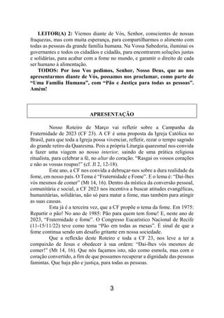 3
LEITOR(A) 2: Viemos diante de Vós, Senhor, conscientes de nossas
fraquezas, mas com muita esperança, para compartilharmos o alimento com
todas as pessoas da grande família humana. Na Vossa Sabedoria, iluminai os
governantes e todos os cidadãos e cidadãs, para encontrarem soluções justas
e solidárias, para acabar com a fome no mundo, e garantir o direito de cada
ser humano à alimentação.
TODOS: Por isso Vos pedimos, Senhor, Nosso Deus, que ao nos
apresentarmos diante de Vós, possamos nos proclamar, como parte de
“Uma Família Humana”, com “Pão e Justiça para todas as pessoas”.
Amém!
APRESENTAÇÃO
Nosso Roteiro de Março vai refletir sobre a Campanha da
Fraternidade de 2023 (CF 23). A CF é uma proposta da Igreja Católica no
Brasil, para que toda a Igreja possa vivenciar, refletir, rezar o tempo sagrado
do grande retiro da Quaresma. Pois a própria Liturgia quaresmal nos convida
a fazer uma viagem ao nosso interior, saindo de uma prática religiosa
ritualista, para celebrar a fé, no altar do coração. “Rasgai os vossos corações
e não as vossas roupas!” (cf. Jl 2, 12-18).
Este ano, a CF nos convida a debruçar-nos sobre a dura realidade da
fome, em nosso país. O Tema é “Fraternidade e Fome”. E o lema é: “Dai-lhes
vós mesmos de comer” (Mt 14, 16). Dentro da mística da conversão pessoal,
comunitária e social, a CF 2023 nos incentiva a buscar atitudes evangélicas,
humanitárias, solidárias, não só para matar a fome, mas também para atingir
as suas causas.
Esta já é a terceira vez, que a CF propõe o tema da fome. Em 1975:
Repartir o pão! No ano de 1985: Pão para quem tem fome! E, neste ano de
2023, “Fraternidade e fome”. O Congresso Eucarístico Nacional de Recife
(11-15/11/22) teve como tema “Pão em todas as mesas”. É sinal de que a
fome continua sendo um desafio gritante em nossa sociedade.
Que a reflexão deste Roteiro e toda a CF 23, nos leve a ter a
compaixão de Jesus e obedecer à sua ordem: “Dai-lhes vós mesmos de
comer!” (Mt 14, 16). Que nós façamos isto, não como esmola, mas com o
coração convertido, a fim de que possamos recuperar a dignidade das pessoas
famintas. Que haja pão e justiça, para todas as pessoas.
 