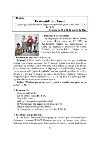 4
1ª Reunião
Fraternidade e Fome
“O jejum que agrada a Deus é repartir o pão com quem passa fome”. (Cf.
Is 58, 7)
Semana de 05 a 11 de março de 2023
1. Iniciando nosso encontro
a) Preparação do ambiente: Bíblia aberta,
vela acesa, flores, cartaz da CF 2023; b)
Acolhimento fraterno aos participantes; c)
Canto de abertura e invocação da SSma.
Trindade; d) Oração Inicial (Página 2); e)
Lembrar a tarefa do encontro anterior.
2. Preparando para ouvir a Palavra
Leitor(a) 1: Deus manda o profeta Isaías gritar bem alto, para revelar os
crimes e os pecados do povo. Em Jerusalém, praticava-se uma religião de
aparência, de fachada. Muita reza, mas sem a prática da justiça e do direito.
Cada um buscava seus interesses. A exploração dos trabalhadores era grande.
Havia a prática do “jejum de fachada”, que era rejeitado por Deus. O profeta
diz que o jejum que Deus aprova é vencer as injustiças, libertar os oprimidos
e repartir o pão com os famintos (cf. Is 58, 6 -7). Isto é, o culto que mais
agrada a Deus é o amor concreto aos outros.
Todos: “O jejum que eu aprovo é repartir a comida com quem passa
fome.” (Is 58, 7)
3. Deus nos fala
Canto de aclamação
Ler na Bíblia: Isaías 58, 1-14.
Chave de Leitura:
a) O que Deus pede ao profeta Isaías?
b) Por que Deus não aceitava o jejum do povo?
c) Qual o jejum que agrada a Deus?
d) Em que este texto ilumina a prática da CF 2023?
4. Refletindo um pouco mais
L2: O profeta Isaías nos dá um programa de vida para vivermos bem a
Quaresma e a nossa CF 2023. Devemos ser mais corretos em nossa prática
religiosa, sendo mais coerentes com o que professamos. Deixar a religião de
 
