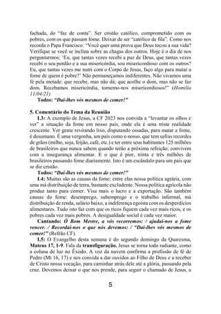 5
fachada, do “faz de conta”. Ser cristão católico, comprometido com os
pobres, com os que passam fome. Deixar de ser “católico de fila”. Como nos
recorda o Papa Francisco: “Você quer uma prova que Deus tocou a sua vida?
Verifique se você se inclina sobre as chagas dos outros. Hoje é o dia de nos
perguntarmos: ‘Eu, que tantas vezes recebi a paz de Deus, que tantas vezes
recebi o seu perdão e a sua misericórdia, sou misericordioso com os outros?
Eu, que tantas vezes me nutri com o Corpo de Jesus, faço algo para matar a
fome de quem é pobre?’ Não permaneçamos indiferentes. Não vivamos uma
fé pela metade: que recebe, mas não dá; que acolhe o dom, mas não se faz
dom. Recebamos misericórdia, tornemo-nos misericordiosos!” (Homilia
11/04/21).
Todos: “Dai-lhes vós mesmos de comer!”
5. Comentário do Tema da Reunião
L3: A exemplo de Jesus, a CF 2023 nos convida a “levantar os olhos e
ver” a situação da fome em nosso país, onde ela é uma triste realidade
crescente. Ver gente revirando lixo, disputando ossadas, para matar a fome,
é desumano. É uma vergonha, um país como o nosso, que tem safras recordes
de grãos (milho, soja, feijão, café, etc.) e ter entre seus habitantes 125 milhões
de brasileiros que nunca sabem quando terão a próxima refeição; convivem
com a insegurança alimentar. E o que é pior, trinta e três milhões de
brasileiros passando fome diariamente. Isto é um escândalo para um país que
se diz cristão.
Todos: “Dai-lhes vós mesmos de comer!”
L4: Muitas são as causas da fome: entre elas nossa política agrária, com
uma má distribuição de terra, bastante excludente. Nossa política agrícola não
produz tanto para comer. Visa mais o lucro e a exportação. São também
causas da fome: desemprego, subemprego e o trabalho informal, má
distribuição de renda, salário baixo, a indiferença egoísta com os desperdícios
alimentares. Tudo isto faz com que os ricos fiquem cada vez mais ricos, e os
pobres cada vez mais pobres. A desigualdade social é cada vez maior.
Cantando: Ó Bom Mestre, a vós recorremos: / ajudai-nos a fome
vencer. / Recordai-nos o que nós devemos: / “Dai-lhes vós mesmos de
comer!” (Refrão CF).
L5: O Evangelho desta semana é do segundo domingo da Quaresma,
Mateus 17, 1-9. Fala da transfiguração. Jesus se torna todo radiante, como
a coluna de luz no Êxodo. A voz da nuvem confirma a profissão de fé de
Pedro (Mt 16, 17) e nos convida a dar ouvidos ao Filho de Deus e a receber
de Cristo nossa vocação, para caminhar atrás dele até a glória, passando pela
cruz. Devemos deixar o que nos prende, para seguir o chamado de Jesus, a
 