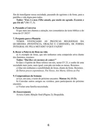 6
fim de transfigurar nossa sociedade, passando do egoísmo e da fome, para a
partilha e vida digna para todos.
Todos: “Este é o meu Filho amado, que muito me agrada. Escutem o
que Ele diz” (Mt 17, 5).
6. Puxando a Conversa
O que mais nos chamou a atenção, nos comentários do texto bíblico e do
tema da CF 2023?
7. Pergunta para o Plenário
TEMOS VIVENCIADO AS PRÁTICAS RELIGIOSAS DA
QUARESMA (PENITÊNCIA, ORAÇÃO E CARIDADE), DE FORMA
INTEGRAL OU PELA METADE? O QUE FAZER?
8. Rezar a Palavra de Deus na vida
a) A exemplo de Jesus, que nós tenhamos uma compaixão ativa diante
dos famintos, rezemos:
Todos: “Dai-lhes vós mesmos de comer!”
b) Que o Espírito de Deus reforce em nós, nesta CF 23, o sonho de uma
sociedade mais justa, mais igual, com pão em todas as mesas. Rezemos.
c) Que nós tenhamos a sensibilidade de Jesus, diante da fome. Rezemos.
d) Outras preces espontâneas, Pai Nosso, Ave Maria, Glória ao Pai.
9. Compromissos da Semana
a) Ler, em casa, o texto do próximo encontro: Mateus 14, 13-21;
b) Convidar outros amigos ou vizinhos, para participarem do próximo
encontro.
c) Visitar uma família necessitada.
10. Encerramento
Avisos; Canto; Bênção final (Página 2); Despedida.
 