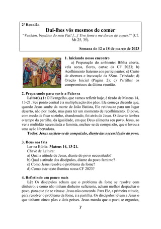7
2ª Reunião
Dai-lhes vós mesmos de comer
“Venham, benditos do meu Pai! [...] Tive fome e me deram de comer!” (Cf.
Mt 25, 35).
Semana de 12 a 18 de março de 2023
1. Iniciando nosso encontro
a) Preparação do ambiente: Bíblia aberta,
vela acesa, flores, cartaz da CF 2023; b)
Acolhimento fraterno aos participantes; c) Canto
de abertura e invocação da SSma. Trindade; d)
Oração Inicial (Página 2); e) Partilhar os
compromissos da última reunião.
2. Preparando para ouvir a Palavra
Leitor(a) 1: O Evangelho, que vamos refletir hoje, é tirado de Mateus 14,
13-21. Seu ponto central é a multiplicação dos pães. Ele começa dizendo que,
quando Jesus soube da morte de João Batista, Ele retirou-se para um lugar
deserto, não por medo, mas para ter um momento de recolhimento. O povo,
com medo de ficar sozinho, abandonado, foi atrás de Jesus. O deserto lembra
o tempo da partilha, da igualdade, em que Deus alimenta seu povo. Jesus, ao
ver a multidão necessitada e faminta, encheu-se de compaixão, que o levou a
uma ação libertadora.
Todos: Jesus encheu-se de compaixão, diante das necessidades do povo.
3. Deus nos fala
Ler na Bíblia: Mateus 14, 13-21.
Chave de Leitura:
a) Qual a atitude de Jesus, diante do povo necessitado?
b) Qual a atitude dos discípulos, diante do povo faminto?
c) Como Jesus resolve o problema da fome?
d) Como este texto ilumina nossa CF 2023?
4. Refletindo um pouco mais
L2: Os discípulos acham que o problema da fome se resolve com
dinheiro; e como não tinham dinheiro suficiente, acham melhor despachar o
povo, para que ele se virasse. Jesus não concorda. Para Ele, a primeira atitude,
para resolver o problema da fome, é a partilha. Os discípulos levam a Jesus o
que tinham: cinco pães e dois peixes. Jesus manda que o povo se organize,
 