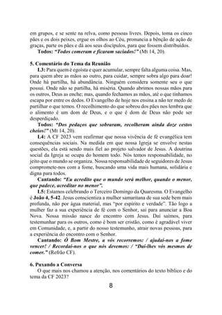 8
em grupos, e se sente na relva, como pessoas livres. Depois, toma os cinco
pães e os dois peixes, ergue os olhos ao Céu, pronuncia a bênção de ação de
graças, parte os pães e dá aos seus discípulos, para que fossem distribuídos.
Todos: “Todos comeram e ficaram saciados!” (Mt 14, 20).
5. Comentário do Tema da Reunião
L3: Para quem é egoísta e quer acumular, sempre falta alguma coisa. Mas,
para quem abre as mãos ao outro, para cuidar, sempre sobra algo para doar!
Onde há partilha, há abundância. Ninguém considera somente seu o que
possui. Onde não se partilha, há miséria. Quando abrimos nossas mãos para
os outros, Deus as enche; mas, quando fechamos as mãos, até o que tínhamos
escapa por entre os dedos. O Evangelho de hoje nos ensina a não ter medo de
partilhar o que temos. O recolhimento do que sobrou dos pães nos lembra que
o alimento é um dom de Deus, e o que é dom de Deus não pode ser
desperdiçado.
Todos: “Dos pedaços que sobraram, recolheram ainda doze cestos
cheios!” (Mt 14, 20).
L4: A CF 2023 vem reafirmar que nossa vivência de fé evangélica tem
consequências sociais. Na medida em que nossa Igreja se envolve nestas
questões, ela está sendo mais fiel ao projeto salvador de Jesus. A doutrina
social da Igreja se ocupa do homem todo. Nós temos responsabilidade, no
jeito que o mundo se organiza. Nossa responsabilidade de seguidores de Jesus
compromete-nos com a fome, buscando uma vida mais humana, solidária e
digna para todos.
Cantando: “Eu acredito que o mundo será melhor, quando o menor,
que padece, acreditar no menor”.
L5: Estamos celebrando o Terceiro Domingo da Quaresma. O Evangelho
é João 4, 5-42. Jesus conscientiza a mulher samaritana de sua sede bem mais
profunda, não por água material, mas “por espírito e verdade”. Tão logo a
mulher faz a sua experiência de fé com o Senhor, sai para anunciar a Boa
Nova. Nossa missão nasce do encontro com Jesus. Daí saímos, para
testemunhar para os outros, como é bom ser cristão, como é agradável viver
em Comunidade, e, a partir do nosso testemunho, atrair novas pessoas, para
a experiência do encontro com o Senhor.
Cantando: Ó Bom Mestre, a vós recorremos: / ajudai-nos a fome
vencer! / Recordai-nos o que nós devemos: / “Dai-lhes vós mesmos de
comer.” (Refrão CF).
6. Puxando a Conversa
O que mais nos chamou a atenção, nos comentários do texto bíblico e do
tema da CF 2023?
 