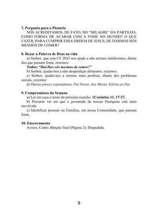 9
7. Pergunta para o Plenário
NÓS ACREDITAMOS, DE FATO, NO “MILAGRE” DA PARTILHA,
COMO FORMA DE ACABAR COM A FOME NO MUNDO? O QUE
FAZER, PARA CUMPRIR ESSA ORDEM DE JESUS, DE DARMOS NÓS
MESMOS DE COMER?
8. Rezar a Palavra de Deus na vida
a) Senhor, que esta CF 2023 nos ajude a não sermos indiferentes, diante
dos que passam fome, rezemos:
Todos: “Dai-lhes vós mesmos de comer!”
b) Senhor, ajudai-nos a não desperdiçar alimentos, rezemos:
c) Senhor, ajudai-nos a sermos mais profetas, diante dos problemas
sociais, rezemos:
d) Outras preces espontâneas, Pai Nosso, Ave Maria, Glória ao Pai.
9. Compromissos da Semana
a) Ler em casa o texto da próxima reunião: 1Coríntios 11, 17-27.
b) Procurar ver em que a juventude de nossas Paróquias está mais
envolvida.
c) Identificar pessoas ou Famílias, em nossa Comunidade, que passam
fome.
10. Encerramento
Avisos; Canto; Bênção final (Página 2); Despedida.
 