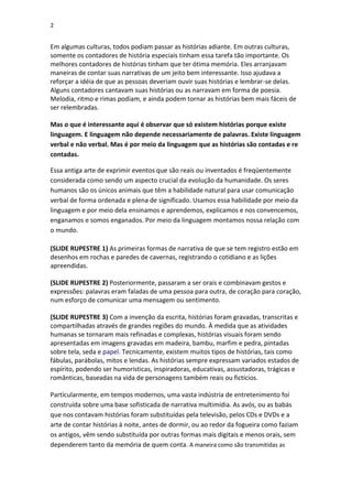 2

Em algumas culturas, todos podiam passar as histórias adiante. Em outras culturas,
somente os contadores de história especiais tinham essa tarefa tão importante. Os
melhores contadores de histórias tinham que ter ótima memória. Eles arranjavam
maneiras de contar suas narrativas de um jeito bem interessante. Isso ajudava a
reforçar a idéia de que as pessoas deveriam ouvir suas histórias e lembrar-se delas.
Alguns contadores cantavam suas histórias ou as narravam em forma de poesia.
Melodia, ritmo e rimas podiam, e ainda podem tornar as histórias bem mais fáceis de
ser relembradas.
Mas o que é interessante aqui é observar que só existem histórias porque existe
linguagem. E linguagem não depende necessariamente de palavras. Existe linguagem
verbal e não verbal. Mas é por meio da linguagem que as histórias são contadas e re
contadas.
Essa antiga arte de exprimir eventos que são reais ou inventados é freqüentemente
considerada como sendo um aspecto crucial da evolução da humanidade. Os seres
humanos são os únicos animais que têm a habilidade natural para usar comunicação
verbal de forma ordenada e plena de significado. Usamos essa habilidade por meio da
linguagem e por meio dela ensinamos e aprendemos, explicamos e nos convencemos,
enganamos e somos enganados. Por meio da linguagem montamos nossa relação com
o mundo.
(SLIDE RUPESTRE 1) As primeiras formas de narrativa de que se tem registro estão em
desenhos em rochas e paredes de cavernas, registrando o cotidiano e as lições
apreendidas.
(SLIDE RUPESTRE 2) Posteriormente, passaram a ser orais e combinavam gestos e
expressões: palavras eram faladas de uma pessoa para outra, de coração para coração,
num esforço de comunicar uma mensagem ou sentimento.
(SLIDE RUPESTRE 3) Com a invenção da escrita, histórias foram gravadas, transcritas e
compartilhadas através de grandes regiões do mundo. À medida que as atividades
humanas se tornaram mais refinadas e complexas, histórias visuais foram sendo
apresentadas em imagens gravadas em madeira, bambu, marfim e pedra, pintadas
sobre tela, seda e papel. Tecnicamente, existem muitos tipos de histórias, tais como
fábulas, parábolas, mitos e lendas. As histórias sempre expressam variados estados de
espírito, podendo ser humorísticas, inspiradoras, educativas, assustadoras, trágicas e
românticas, baseadas na vida de personagens também reais ou fictícios.
Particularmente, em tempos modernos, uma vasta indústria de entretenimento foi
construída sobre uma base sofisticada de narrativa multimídia. As avós, ou as babás
que nos contavam histórias foram substituídas pela televisão, pelos CDs e DVDs e a
arte de contar histórias à noite, antes de dormir, ou ao redor da fogueira como faziam
os antigos, vêm sendo substituída por outras formas mais digitais e menos orais, sem
dependerem tanto da memória de quem conta. A maneira como são transmitidas as

 