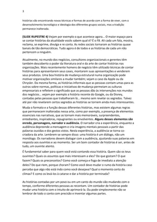3
histórias vão encontrando novas técnicas e formas de acordo com a forma de viver, com o
desenvolvimento tecnológico e ideologia dos diferentes grupos sociais, mas a tradição
permanece inalterada.

(SLIDE RUPESTRE 4) Vejam por exemplo o que acontece agora... O maior espaço para
se contar histórias da atualidade vocês sabem qual é? É o FB. Ali cada um fala, mostra,
reclama, se exprime, divulga e re conta. As redes sociais tornaram as histórias quase
banais de tão democráticas. Tudo agora é de todos e as histórias de cada um não
pertencem a ninguém.
Atualmente, no mundo dos negócios, consultores organizacionais e gerentes têm
também descoberto o poder da literatura oral e da arte de contar histórias nas
organizações. Mais recentemente homens de negócio têm utilizado técnicas de contar
histórias para apresentarem seus cases, montarem suas apresentações e venderem
seus produtos. Uma boa história de mudança estrutural numa organização pode
motivar organizações similares a mudar também; vejam o caso da Apple ou da
Chrysler. Da mesma forma, as histórias informais que as pessoas contam umas para as
outras sobre normas, políticas e iniciativas de mudança permeiam as culturas
empresariais e refletem o significado que as pessoas dão às intervenções nos mundos
dos negócios... vejam por exemplo a história recente do Google, ou da Disney,
contadas pelas pessoas que trabalharam lá... mesmo sem revelar os segredos. Talvez
até por não revelarem certos segredos as histórias se tornem ainda mais interessantes.
Muda o formato e a função dessas diferentes histórias, mas existem algumas regras
que permanecem inalteradas nessa arte, como por exemplo, a presença de elementos
essenciais nas narrativas, que as tornam mais memoráveis, surpreendentes,
entediantes, inspiradoras, repugnantes ou envolventes. Alguns desses elementos são
enredo, personagens, narrador e audiência. O narrador cria a experiência, enquanto a
audiência depreende a mensagem e cria imagens mentais pessoais a partir das
palavras ouvidas e dos gestos vistos. Nesta experiência, a audiência se torna cocriadora da arte. Lembrem-se sempre disso: uma história é um diálogo, não um
monólogo. Os narradores devem dialogar com a audiência, ajustando suas palavras em
resposta aos ouvintes e ao momento. Ser um bom contador de histórias é ser, antes de
tudo, um ouvinte atento.
É fundamental saber para quem você está contando essa história. Quem são os teus
ouvintes? Quais os assuntos que mais interessam a eles? Do que gostam? O que
fazem? Quais os preconceitos? Como você começa e fisga de imediato a atenção
deles? Do que riem, porque choram? Como você deve mudar o rumo da história caso
perceba que algo não está indo como você desejava? Qual o momento certo do
clímax? E como os levá-los à catarse e dar a história por terminada?
As histórias contadas por um povo ou em um canto do mundo vão mudando com o
tempo, conforme diferentes pessoas as recontam. Um contador de histórias pode
mudar uma história com o intuito de aprimorá-la. Ou pode simplesmente não se
lembrar de todo o conto com precisão e inventar algumas partes.

 