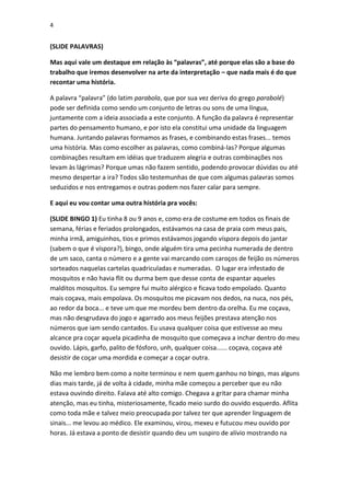 4

(SLIDE PALAVRAS)
Mas aqui vale um destaque em relação às “palavras”, até porque elas são a base do
trabalho que iremos desenvolver na arte da interpretação – que nada mais é do que
recontar uma história.
A palavra “palavra” (do latim parabola, que por sua vez deriva do grego parabolé)
pode ser definida como sendo um conjunto de letras ou sons de uma língua,
juntamente com a ideia associada a este conjunto. A função da palavra é representar
partes do pensamento humano, e por isto ela constitui uma unidade da linguagem
humana. Juntando palavras formamos as frases, e combinando estas frases... temos
uma história. Mas como escolher as palavras, como combiná-las? Porque algumas
combinações resultam em idéias que traduzem alegria e outras combinações nos
levam às lágrimas? Porque umas não fazem sentido, podendo provocar dúvidas ou até
mesmo despertar a ira? Todos são testemunhas de que com algumas palavras somos
seduzidos e nos entregamos e outras podem nos fazer calar para sempre.
E aqui eu vou contar uma outra história pra vocês:
(SLIDE BINGO 1) Eu tinha 8 ou 9 anos e, como era de costume em todos os finais de
semana, férias e feriados prolongados, estávamos na casa de praia com meus pais,
minha irmã, amiguinhos, tios e primos estávamos jogando víspora depois do jantar
(sabem o que é víspora?), bingo, onde alguém tira uma pecinha numerada de dentro
de um saco, canta o número e a gente vai marcando com caroços de feijão os números
sorteados naquelas cartelas quadriculadas e numeradas. O lugar era infestado de
mosquitos e não havia flit ou durma bem que desse conta de espantar aqueles
malditos mosquitos. Eu sempre fui muito alérgico e ficava todo empolado. Quanto
mais coçava, mais empolava. Os mosquitos me picavam nos dedos, na nuca, nos pés,
ao redor da boca... e teve um que me mordeu bem dentro da orelha. Eu me coçava,
mas não desgrudava do jogo e agarrado aos meus feijões prestava atenção nos
números que iam sendo cantados. Eu usava qualquer coisa que estivesse ao meu
alcance pra coçar aquela picadinha de mosquito que começava a inchar dentro do meu
ouvido. Lápis, garfo, palito de fósforo, unh, qualquer coisa...... coçava, coçava até
desistir de coçar uma mordida e começar a coçar outra.
Não me lembro bem como a noite terminou e nem quem ganhou no bingo, mas alguns
dias mais tarde, já de volta à cidade, minha mãe começou a perceber que eu não
estava ouvindo direito. Falava até alto comigo. Chegava a gritar para chamar minha
atenção, mas eu tinha, misteriosamente, ficado meio surdo do ouvido esquerdo. Aflita
como toda mãe e talvez meio preocupada por talvez ter que aprender linguagem de
sinais... me levou ao médico. Ele examinou, virou, mexeu e futucou meu ouvido por
horas. Já estava a ponto de desistir quando deu um suspiro de alívio mostrando na

 