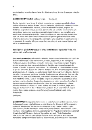5

ponta da pinça o motivo da minha surdez: Lindo, pretinho, já meio descascado e dando
broto.
(SLIDE BINGO 2/FEIJÃO) O feijão do bingo.

(obrigado)

Contar histórias é uma forma de arte de improviso por vezes comparada à música,
mais precisamente ao Jazz. Atores, cantores, rappers e comediantes modernos podem
às vezes ser contadores de histórias, usando materiais tradicionais, originais ou
históricas ao produzirem suas canções. Geralmente, um narrador não memoriza um
conjunto de textos, mas aprende uma seqüência de incidentes que compõem uma
espécie de roteiro que faz sentido. Esse roteiro forma um arco narrativo (uma trama)
com um início, meio e fim. O narrador visualiza os personagens e cenários e então
improvisa o discurso. Por conseguinte, assim como uma sequência de jazz raramente é
reproduzida de maneira idêntica, nunca duas narrativas de uma mesma história oral
serão exatamente iguais.
Como parece que as histórias que eu estou contando estão agradando vocês, vou
contar mais uma bem curiosa.
(SLIDE HALLOWEEN) Eu era menino e a família foi para os Estados Unidos por conta do
trabalho de meu pai. Tudo era novidade, a escola, as palavras, o frio e chegou o
Halloween, que eu já conhecia com outro nome: esse negócio de criança ir de porta
em porta pegando doce era em dia de Cosme Damião, pra mim aquilo era dia de
Cosme e Damião, só que com outro nome. E era diferente: as crianças se fantasiavam,
o que era o máximo. Eu quis me fantasiar de Peter Pan. Nos dois anos seguintes eu fui
pirata e príncipe. E no outro ano voltamos ao Brasil. No meu primeiro Cosme e Damião
de volta é claro que eu queria me fantasiar de alguma coisa. Minha mãe dizia que não
tinha fantasia, que eu ficasse quieto, que Cosme Damião não era halloween, mas pra
mim não tinha como... e, se eu não podia ser príncipe, fantasma ou astronauta então
eu ia ser... santo... igual ao do pacotinho dos doces... e assim, peguei um lençol verde
da cama e uma toalha de mesa vermelha, cortei um buraco pra passar a cabeça,
amarrei um cinto na cintura e lá fui eu, vestido de Cosme, ou Damião, pegar doce
naquele “halloween” do dia 27 de setembro, debaixo de um calor infernal. peguei
muitos doces graças ao santo... e ganhei umas boas palmadas graças à minha
imaginação.
(obrigado)
(SLIDE PIXAR) Embora praticamente todos os seres humanos contem histórias, muitos
indivíduos elevaram esta habilidade ao nível de arte. Na década de 1970, uma assim
chamada "Renascença" da literatura oral teve início nos Estados Unidos e como
consequência, muitos narradores tornaram-se profissionais da literatura oral. Outro
resultado foi a criação da National Association for the Perpetuation and Preservation of
Storytelling (NAPPS), agora National Storytelling Network ("Rede Nacional de
Literatura Oral"). Esta organização profissional auxilia a organizar recursos para
narradores e organizadores de festivais. Na atualidade, existem dúzias de festivais de

 