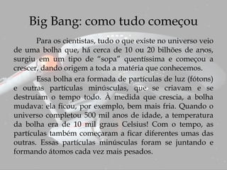 Big Bang: como tudo começou
Para os cientistas, tudo o que existe no universo veio
de uma bolha que, há cerca de 10 ou 20 bilhões de anos,
surgiu em um tipo de “sopa” quentíssima e começou a
crescer, dando origem a toda a matéria que conhecemos.
Essa bolha era formada de partículas de luz (fótons)
e outras partículas minúsculas, que se criavam e se
destruíam o tempo todo. À medida que crescia, a bolha
mudava: ela ficou, por exemplo, bem mais fria. Quando o
universo completou 500 mil anos de idade, a temperatura
da bolha era de 10 mil graus Celsius! Com o tempo, as
partículas também começaram a ficar diferentes umas das
outras. Essas partículas minúsculas foram se juntando e
formando átomos cada vez mais pesados.
 