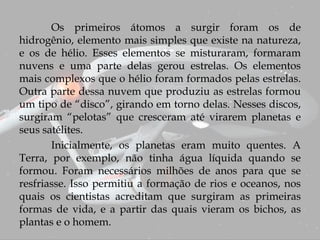 Os primeiros átomos a surgir foram os de
hidrogênio, elemento mais simples que existe na natureza,
e os de hélio. Esses elementos se misturaram, formaram
nuvens e uma parte delas gerou estrelas. Os elementos
mais complexos que o hélio foram formados pelas estrelas.
Outra parte dessa nuvem que produziu as estrelas formou
um tipo de “disco”, girando em torno delas. Nesses discos,
surgiram “pelotas” que cresceram até virarem planetas e
seus satélites.
Inicialmente, os planetas eram muito quentes. A
Terra, por exemplo, não tinha água líquida quando se
formou. Foram necessários milhões de anos para que se
resfriasse. Isso permitiu a formação de rios e oceanos, nos
quais os cientistas acreditam que surgiram as primeiras
formas de vida, e a partir das quais vieram os bichos, as
plantas e o homem.
 
