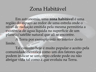 Zona Habitável
Em astronomia, uma zona habitável é uma
região do espaço ao redor de uma estrela onde o
nível de radiação emitida pela mesma permitiria a
existência de água líquida na superfície de um
planeta/satélite natural que ali se encontre.
A Terra por exemplo está no interior deste
limite.
Tal conceito hoje é muito popular e aceito pela
comunidade cientifica como um dos fatores que
podem indicar se um corpo celeste pode ou não
abrigar vida tal como a que evoluiu na Terra.
 