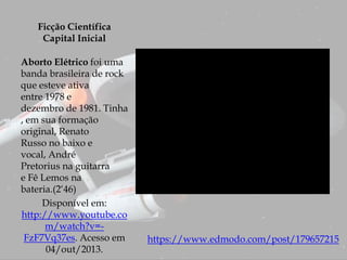 Ficção Científica
Capital Inicial
Aborto Elétrico foi uma
banda brasileira de rock
que esteve ativa
entre 1978 e
dezembro de 1981. Tinha
, em sua formação
original, Renato
Russo no baixo e
vocal, André
Pretorius na guitarra
e Fê Lemos na
bateria.(2‘46)
Disponível em:
http://www.youtube.co
m/watch?v=-
FzF7Vq37es. Acesso em
04/out/2013.
https://www.edmodo.com/post/179657215
 