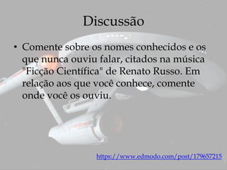 Discussão
https://www.edmodo.com/post/179657215
• Comente sobre os nomes conhecidos e os
que nunca ouviu falar, citados na música
"Ficção Científica" de Renato Russo. Em
relação aos que você conhece, comente
onde você os ouviu.
 
