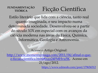 Ficção Científica
Estilo literário que lida com a ciência, tanto real
quanto imaginada, e seu impacto numa
determinada sociedade. Desenvolveu-se a partir
do século XIX em especial com os avanços da
ciência moderna nas áreas da Física, Química,
Informática, Geologia e Astronomia.
Acesse o Artigo Original:
http://www.momentumsaga.com/2011/04/afinal-o-que-
e-ficcao-cientifica.html#ixzz24FMHvu5K. Acesso em
21/ago/2012.
https://www.edmodo.com/post/179656512
FUNDAMENTAÇÃO
TEÓRICA
 