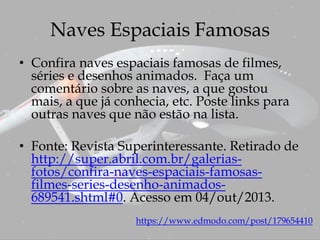 Naves Espaciais Famosas
• Confira naves espaciais famosas de filmes,
séries e desenhos animados. Faça um
comentário sobre as naves, a que gostou
mais, a que já conhecia, etc. Poste links para
outras naves que não estão na lista.
• Fonte: Revista Superinteressante. Retirado de
http://super.abril.com.br/galerias-
fotos/confira-naves-espaciais-famosas-
filmes-series-desenho-animados-
689541.shtml#0. Acesso em 04/out/2013.
https://www.edmodo.com/post/179654410
 