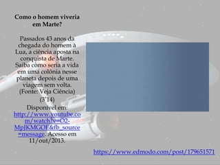 Como o homem viveria
em Marte?
Passados 43 anos da
chegada do homem à
Lua, a ciência aposta na
conquista de Marte.
Saiba como seria a vida
em uma colônia nesse
planeta depois de uma
viagem sem volta.
(Fonte: Veja Ciência)
(3’14)
Disponível em:
http://www.youtube.co
m/watch?v=O2-
MpJKMGOE&fb_source
=message. Acesso em
11/out/2013.
https://www.edmodo.com/post/179651571
 