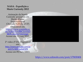 NASA - Expedição a
Marte Curiosity 2012
Animação da Sonda
Curiosity pousando em
Marte. (Fonte:
Espectralraziel
Channel/NASA). (2’27)
Disponível em:
http://www.youtube.co
m/watch?v=c8BCUeYId3
4&fb_source=message.
Acesso em 11/out/2013.
2º vídeo (5’23). Disponível
em:
http://www.youtube.com/w
atch?v=M4Dex2oE5P8
Acesso em 09/nov/2013.
https://www.edmodo.com/post/179650404
 