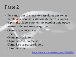 Parte 2
• Pensando em planetas extrassolares em zonas
habitáveis, sondas, vida fora da Terra, viagens
espaciais, viagens no tempo, escolha uma opção
abaixo e elabore uma pergunta...
• O que a aconteceria se...
E se...
O que mudaria se...
O que seria diferente se...
Como isso se pareceria se...
Como seria se...
https://www.edmodo.com/post/179648785
 