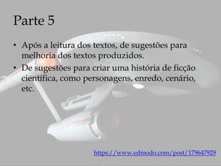 Parte 5
• Após a leitura dos textos, de sugestões para
melhoria dos textos produzidos.
• De sugestões para criar uma história de ficção
científica, como personagens, enredo, cenário,
etc.
https://www.edmodo.com/post/179647929
 