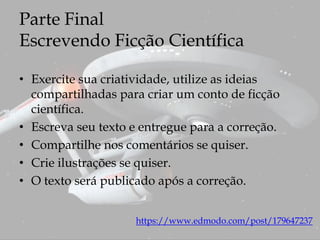 Parte Final
Escrevendo Ficção Científica
• Exercite sua criatividade, utilize as ideias
compartilhadas para criar um conto de ficção
científica.
• Escreva seu texto e entregue para a correção.
• Compartilhe nos comentários se quiser.
• Crie ilustrações se quiser.
• O texto será publicado após a correção.
https://www.edmodo.com/post/179647237
 