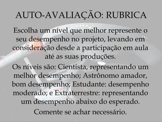 AUTO-AVALIAÇÃO: RUBRICA
Escolha um nível que melhor represente o
seu desempenho no projeto, levando em
consideração desde a participação em aula
até as suas produções.
Os níveis são: Cientista, representando um
melhor desempenho; Astrônomo amador,
bom desempenho; Estudante: desempenho
moderado; e Extraterrestre: representando
um desempenho abaixo do esperado.
Comente se achar necessário.
 