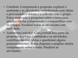 • Cientista: Compreendi a proposta, explorei o
ambiente e as atividades, contribuindo com idéias
e provocando o debate e a reflexão com o grupo.
Estou motivado a pesquisar sobre o tema para
ampliar minha compreensão e compartilhar com
os colegas. Finalizei todas as atividades com
facilidade.
• Astrônomo amador: Compreendi boa parte da
proposta, explorei o ambiente e as atividades,
contribuindo com idéias e questionei alguns
posicionamentos. Estou disposto a ampliar minha
compreensão sobre o tema. Finalizei as
atividades.
 
