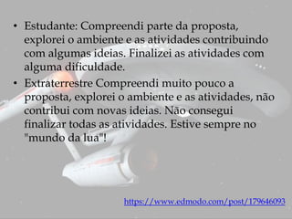 • Estudante: Compreendi parte da proposta,
explorei o ambiente e as atividades contribuindo
com algumas ideias. Finalizei as atividades com
alguma dificuldade.
• Extraterrestre Compreendi muito pouco a
proposta, explorei o ambiente e as atividades, não
contribui com novas ideias. Não consegui
finalizar todas as atividades. Estive sempre no
"mundo da lua"!
https://www.edmodo.com/post/179646093
 