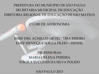 PREFEITURA DO MUNÍCIPIO DE SÃO PAULO
SECRETARIA MUNICIPAL DE EDUCAÇÃO
DIRETORIA REGIONAL DE EDUCAÇÃO DE SÃO MATEUS
CLUBE DE ASTRONOMIA
EMEF DES. ACHILLES DE OLIVEIRA RIBEIRO
EMEF HENRIQUE SOUZA FILHO – HENFIL
PROFESSORAS:
MARIA HELENA PEREIRA
NÁGILA EUCLIDES DA SILVA POLIDO
SÃO PAULO 2013
 