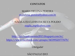 CONTATOS
MARIA HELENA PEREIRA
mahelena_pereira@yahoo.com.br
NÁGILA EUCLIDES DA SILVA POLIDO
nagila_esp@yahoo.com
http://clubeastronomia2013.blogspot.com.br/
https://www.facebook.com/groups/343395225777679/
Obrigada!
SÃO PAULO 2013
 