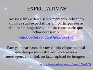 EXPECTATIVAS
Acesse o link e deixe seu comentário indicando
quais as suas expectativas em participar desse
minicurso, sugestões ou outro comentário que
achar necessário.
http://padlet.com/wall/phqgkom8p0
Para publicar basta dar um duplo-clique no local
que desejar (céu estrelado) e escrever a
mensagem, colar link ou fazer upload de imagens.
https://www.edmodo.com/post/179665674
 