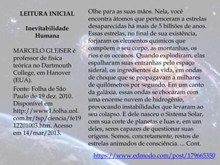 LEITURA INICIAL
Inevitabilidade
Humana
MARCELO GLEISER é
professor de física
teórica no Dartmouth
College, em Hanover
(EUA).
Fonte: Folha de São
Paulo de 19 dez. 2010.
Disponível em
http://www1.folha.uol.
com.br/fsp/ciencia/fe19
12201003.htm. Acesso
em 14/mar/2013.
Olhe para as suas mãos. Nela, você
encontra átomos que pertenceram a estrelas
desaparecidas há mais de 5 bilhões de anos.
Essas estrelas, no final de sua existência,
forjaram os elementos químicos que
compõem o seu corpo, as montanhas, os
rios e os oceanos. Quando explodiram, elas
espalharam suas entranhas pelo espaço
sideral, os ingredientes da vida, em ondas
de choque que se propagavam a milhares
de quilômetros por segundo. Em um canto
da galáxia, essas ondas se chocaram com
uma enorme nuvem de hidrogênio,
provocando instabilidades que levaram ao
seu colapso. E dele nasceu o Sistema Solar,
com sua corte de planetas e luas e, em um
deles, seres capazes de questionar suas
origens. Somos, concretamente, restos de
estrelas animados de consciência. ... Cont.
https://www.edmodo.com/post/179665350
 
