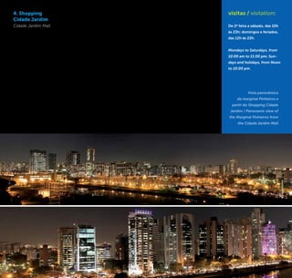 16 17
4. Shopping
Cidade Jardim
Cidade Jardim Mall
Este centro comercial de
alto luxo possui um terraço
que revela a modernidade do
mais impressionante eixo de
desenvolvimento recente da
cidade. Com vários dos mais
recentes grandes edifícios
comerciais do país, essa
região da Marginal Pinheiros
destaca-se pela contempo-
raneidade de impactantes
edifícios espelhados ao redor
do Rio Pinheiros, coroados
pela inovadora Ponte Estaia-
da Octávio Frias de Oliveira.
Este cenário é ilustrativo da
força econômica da cidade e
é uma das caras da São Paulo
do novo século. O terraço
do Shopping Cidade Jardim
também abriga restaurantes
com vista panorâmica.
This luxury shopping center
has a terrace that reveals
the modernity of the most
impressive axis of the recent
development of the city. With
several of the most recent
large commercial buildings
in the country, this region
of the Marginal Pinheiros
is distinguished by striking
contemporary buildings
mirrored around the Rio
Pinheiros (Pinheiros River),
crowned by the innovative
Ponte Estaiada Octavio Frias
de Oliveira (Octavio Frias de
Oliveira Cable-Stayed Bridge).
This scenario illustrates the
economic power of the city
and is one of the faces of
the São Paulo of the new
century. The terrace of
Shopping Cidade Jardim is
also home to restaurants
with panoramic views.
Av. Magalhães de Castro, 12.000
Morumbi
+5511 3552-1000
www.shoppingcidadejardim.com
visitas / visitation:
De 2ª feira a sábado, das 10h
às 23h; domingos e feriados,
das 12h às 22h.
Mondays to Saturdays, from
10:00 am to 11:00 pm; Sun-
days and holidays, from Noon
to 10:00 pm.
Vista panorâmica
da marginal Pinheiros a
partir do Shopping Cidade
Jardim / Panoramic view of
the Marginal Pinheiros from
the Cidade Jardim Mall
©RaquelVettori©RaquelVettori
16 17
 