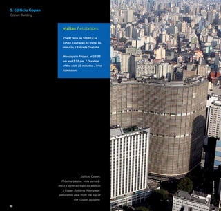 18 19
5. Edifício Copan
Copan Building
O Edifício Copan, com sua
inconfundível forma em “S”,
é um dos principais cartões
postais da cidade. Projetado
na década de 1950 pelo
grande expoente da arqui-
tetura moderna brasileira,
Oscar Niemeyer, com a cola-
boração do arquiteto Carlos
Lemos, foi inaugurado em
1966. Da cobertura do prédio
tem-se uma impactante
vista da urbanidade da região
central da cidade. Alguns dos
atrativos que podem ser vis-
tos da cobertura do Copan:
o Edifício Itália, o prédio do
antigo Hotel Hilton, a Igreja
da Consolação, a Marginal
Tietê e a Avenida Paulista,
facilmente reconhecível por
suas antenas.
The Edifício Copan [Copan
Building], with its unmistaka-
ble “S” shape, is one of the
major postcards of the city.
Designed in the 1950s by the
great exponent of modern
Brazilian architecture, Oscar
Niemeyer, in collaboration
with the architect Carlos
Lemos, the building was nau-
gurated in 1966. The rooftop
of the building provides a
striking view of the urbanity
in the downtown area. Some
of the attractions that can
be seen from the rooftop
of Copan: the Edifício Itália
[Itália Building], the building
of the former Hotel Hilton
[Hilton Hotel], the Igreja da
Consolação [Consolação
Church], the Marginal Tietê
and Avenida Paulista [Paulista
Avenue], easily recognizable
by their antennae.
Av. Ipiranga, 200 – Bloco F
Sobreloja / Mezzanine
República
+5511 3257-6169
www.copansp.com.br
visitas / visitation:
2ª a 6ª feira, às 10h30 e às
15h30 / Duração da visita: 10
minutos. / Entrada Gratuita.
Mondays to Fridays, at 10:30
am and 3:30 pm. / Duration
of the visit: 10 minutes. / Free
Admission.
Edifício Copan.
Próxima página: vista panorâ-
mica a partir do topo do edifício
/ Copan Building. Next page:
panoramic view from the top of
the Copan building.
©CaioPimenta
 