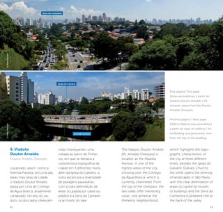 22 23
6. Viaduto
Doutor Arnaldo
Doutor Arnaldo Overpass
Localizado, assim como a
Avenida Paulista, em uma das
áreas mais altas da cidade,
o Viaduto Doutor Arnaldo
passa por cima do Córrego
da Água Branca, atualmente
canalizado. Do alto do via-
duto, os dois lados oferecem
vistas interessantes: uma
voltada ao bairro de Pinhei-
ros, em que se destaca a
característica topográfica da
cidade em 3 diferentes níveis,
além da Igreja do Calvário; a
outra escancara a diversidade
de paisagens paulistanas,
com a clara delimitação de
áreas ocupadas por casas ou
prédios e a Serra da Cantarei-
ra ao fundo do vale.
The Viaduto Doutor Arnaldo
[Dr. Arnaldo Overpass] is
located, as the Paulista
Avenue, in one of the
highest areas of the city,
crossing over the Córrego
da Água Branca, which is
currently channeled. From
the top of the Overpass, the
two sides offer interesting
vistas: one aimed at the
Pinheiros neighborhood,
which highlights the topo-
graphic characteristic of
the city at three different
levels, besides the Igreja do
Calvário (Calvary Church);
the other opens the diversity
of landscapes in São Paulo,
with the clear delimitation of
areas occupied by houses
or buildings and the Serra da
Cantareira (Cantareira Hill) at
the back of the valley.
©KekoPascuzzi©KekoPascuzzi
Serra da Cantareira
Igreja do Calvário
Avenida Sumaré
Esta página/ This page:
Vistas panorâmicas a partir do
Viaduto Doutor Arnaldo / Pa-
noramic views from the Doutor
Arnaldo Overpass.
Próxima página / Next page:
Edifício Itália e vista panorâmica
a partir do topo do edifício / Itá-
lia Building and panoramic view
from the top of the building.
 