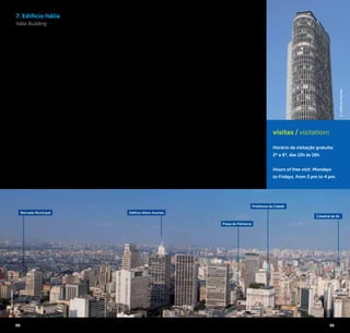 24 25
7. Edifício Itália
Itália Building
Considerado o segundo
maior edifício da cidade, com
46 andares distribuídos em
165 metros de altura, o Edi-
fício Itália foi projetado pelo
arquiteto alemão Franz Heep
e inaugurado em 1965. No
topo do prédio encontra-se
um dos mais tradicionais res-
taurantes da cidade, o “Terra-
ço Itália”, com uma linda vista
panorâmica. Mas também é
possível apreciar a paisagem
urbana paulistana em toda
sua grandiosidade a partir do
alto do Itália gratuitamente
durante a semana.
Você poderá ver diversos
pontos e vias conhecidas
da cidade, entre os quais o
Edifício Altino Arantes, a Serra
da Cantareira, o Elevado
Costa e Silva e a clássica vista
do Copan com a Avenida
Paulista ao fundo.
Considered the second
highest building in town with
46 floors distributed into 165
meters high, the Edifício Italia
[Itália Building] was designed
by German architect Franz
Heep and inaugurated in
1965. The top of the building
is home to one of the most
traditional restaurants in
town, the “Terraço Itália”
[Italy Terrace], with a beautiful
panoramic view. But you
can also enjoy the urban
visitas / visitation:
Horário da visitação gratuita:
2º a 6º, das 15h às 16h.
Hours of free visit: Mondays
to Fridays, from 3 pm to 4 pm.
landscape of São Paulo in all
its grandiosity from the top of
Edifício Itália [Itália Building]
during the week for free. You
can see several places and
known pathways of the city,
including the Edifício Altino
Arantes [Altino Arantes Buil-
ding], the Serra da Cantareira
(Cantareira Hill), the Elevado
Costa e Silva (Costa e Silva
Overpass) and the classical
view of Edifício Copan
[Copan Building] and Avenida
Paulista in the background.
Av. Ipiranga, 344
41º Andar / 41st Floor
República / +5511 2189-2929
www.edificioitalia.com.br
Edifício Altino ArantesMercado Municipal
Prefeitura da Cidade
Catedral da Sé
©JeffersonPancieri
©JoséCordeiro
Praça do Patriarca
 