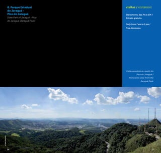 26 27
8. Parque Estadual
do Jaraguá -
Pico do Jaraguá
State Park of Jaraguá –Pico
do Jaraguá (Jaraguá Peak)
Criado em 1961, o Parque
Estadual do Jaraguá é parte
do Cinturão Verde da Cidade
de São Paulo, uma reserva
de Mata Atlântica declarada
patrimônio natural da hu-
manidade pela Unesco em
1994. Conhecido por ser o
ponto mais alto da região
metropolitana, o pico chega
aos 1.135 metros de altitude
e conta com mirantes que
permitem diferentes pers-
pectivas. O mais alto deles,
acessível somente após subir
uma escadaria, revela um
panorama grandioso que
combina a metrópole à na-
tureza exuberante em 360º
de uma amplitude até onde
a vista pode alcançar.
Para se chegar até os miran-
tes, é possível usar o carro ou
passar por trilhas em que se
pode observar, além de lagos
e nascentes, animais silves-
tres em seu habitat natural.
Created in 1961, the Jaraguá
State Park is part of the Green
Belt of the City of São Paulo,
an Atlantic Forest reserve
declared a natural World Heri-
tage Site by UNESCO in 1994.
Known for being the highest
point of the metropolitan
region, the peak reaches 1135
meters high and presents
viewpoints that allow different
perspectives. The highest of
them, accessible only after
climbing a staircase, reveals
grand panorama that mixes
the great metropolis with the
exuberant nature with ampli-
tude of 360° as far as the eye
can see.
To reach the viewpoints,
you can use your car or hike
the trails where you can see
wild animals in their natural
habitat, besides lakes and
springs.
R. Antônio Cardoso Nogueira, 539
(Acesso pela Rodovia
Anhanguera, Km 18 / Access by
Rodovia Anhanguera, Km 18)
Vila Chica Luisa
+5511 3941-2162 / 3943-5222
www.fflorestal.sp.gov.br
visitas / visitation:
Diariamente, das 7h às 17h /
Entrada gratuita.
Daily from 7 am to 5 pm /
Free Admission.
Vista panorâmica a partir do
Pico do Jaraguá /
Panoramic view from the
Jaraguá Peak
©KekoPascuzzi
26 27
 
