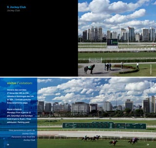 28 29
9. Jockey Club
Jockey Club
O Jockey Club de São Paulo
teve sua primeira corrida em
1876 no antigo Hipódromo
da Mooca. Somente 65
anos mais tarde foi inaugu-
rado o presente Hipódromo
Cidade Jardim, que atual-
mente aloja cerca de 2 mil
animais puro-sangue inglês
de corrida. Apresenta espe-
táculos de corridas durante
o dia e à noite conta com
serviços de bar e terraço
panorâmico, de onde se
pode ver as pistas com o
charmoso horizonte da Mar-
ginal Pinheiros e seu skyline
ao fundo.
The Jockey Club of São
Paulo had its first race at
the old Racecourse of
Mooca in 1876. The current
Racecourse Cidade Jardim
(Garden City), inaugurated
only 65 years later, currently
houses about 2,000 tho-
roughbred English racing
animals. It presents horse
racing during the day and
bar and panoramic terrace
services at night, where you
can see the tracks with the
charming skyline of Marginal
Pinheiros in the background.
Av. Lineu de Paula Machado, 1.263
Cidade Jardim
+5511 2161-8300
www.jockeysp.com.br
visitas / visitation:
Horário das corridas:
2ª feiras das 18h às 23h ,
sábados e domingos das 14h
às 20h. / Entrada gratuita.
Estacionamento pago.
Races schedule:
Mondays from 6 pm to 11
pm, Saturdays and Sundays
from 2 pm to 8 pm. / Free
admission. Parking paid.
Vista panorâmica a partir do
Jockey Club /
Panoramic view from the
Jockey Club
©KekoPascuzzi©KekoPascuzzi
28 29
 