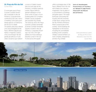 32 33
11. Praça do Pôr-do-Sol
Sunset Plaza
O nome pelo qual a Praça
Coronel Custódio Fernan-
des, localizada no Alto de
Pinheiros, é popularmente
conhecido já diz tudo: este é
o endereço certo para quem
deseja apreciar um belíssimo
pôr-do-sol na cidade.
Um passeio pela praça oferece
uma vista privilegiada de São
Paulo, diferente daquela que
habita o imaginário coletivo.
Uma concentração não tão
grande de edifícios e muito
verde. Os bairros que rodeiam
o local e a Cidade Universi-
tária, do outro lado do Rio
Pinheiros, compõem parte do
cenário. Alguns edifícios
ganham destaque no hori-
zonte, entre os quais o incon-
fundível prédio do Complexo
Ohtake Cultural, projetado
pelo arquiteto Ruy Ohtake.
The name by which the Praça
Coronel Custódio Fernandes
[Colonel Custódio Fernandes
Square], located in Alto de
Pinheiros, is popularly known
says it all: this is the right
address for those seeking a
beautiful sunset in the city.
A stroll across the square
offers a privileged view of São
Paulo, different from the one
that inhabits the collective
imagination. Not as great of
a concentration of buildings
and green space. The neigh-
borhoods surrounding the
location and the University
of São Paulo campus across
the Rio Pinheiros [Pinheiros
River] compose part of the
scenery. Some buildings are
highlighted on the horizon,
including the unmistakable
building of the Complexo
Ohtake Cultural [Ohtake Cul-
tural Complex], designed by
architect Ruy Ohtake.
Entre a R. Desembargador
Ferreira França e a R. dos Macu-
nis / Between R. Judge Ferreira
França and R. dos Macunis
Alto de Pinheiros.
Vistas panorâmicas a partir
da Praça do Pôr do Sol /
Panoramic views from the
Sunset Plaza
©JoséCordeiro©JoséCordeiro
Complexo Ohtake Cultural
32 33
 