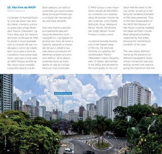 36 37
13. Vão livre do MASP
MASP Clearance
Localizado na Avenida Paulis-
ta, uma das áreas mais altas
da cidade, o terreno outrora
ocupado pelo antigo Belve-
dere Trianon (“belvedere” sig-
nifica “bela vista” em italiano),
demolido na década de 1950,
foi doado à municipalidade
com a condição de que a vi-
são para o centro da cidade,
bem como para a Serra da
Cantareira, fosse preservada.
Assim, para que a nova sede
do MASP (Museu da Arte de
São Paulo) fosse instalada,
a arquiteta italiana Lina Bo
Bardi idealizou um edifício
sustentado por quatro pilares,
dessa forma permitindo que
a condição de manutenção
da vista fosse atendida.
Esta vista chama a atenção
principalmente pela pre-
sença de diferentes níveis
topográficos, cuja ligação foi
possível por meio de túneis e
viadutos, passando a impres-
são de que a cidade e sua
vida urbana acontecem em
diferentes andares tal como
num edifício. Vê-se abaixo
a Avenida Nove de Julho,
aberta no vale do córrego
Saracura, hoje canalizado.
O MASP possui a mais impor-
tante coleção do hemisfério
sul, contando com diversas
obras de grandes mestres da
arte ocidental, como Rafael,
Botticceli, Goya, Velazquez,
Renoir, Monet, Rembrandt,
Van Gogh, William Turner,
Picasso e muitos outros.
Located at Avenida Paulista,
one of the highest areas
of the city, the land was
formerly occupied by the
old Belvedere Trianon
(“Belvedere” means “beautiful
view” in Italian), demolished
in the 1950s and donated to
the municipality on the con-
dition that the views to the
city center, as well as to the
Serra da Cantareira [Cantarei-
ra Hill] were preserved. Thus,
so the new headquarters of
the MASP (Art Museum of
São Paulo) could be installed,
the Italian architect Lina Bo
Bardi designed a building
supported by four pillars,
allowing the maintenance
condition of the view.
This view draws attention
mainly by the presence of
different topographic levels,
whose connection was ena-
bled by tunnels and viaducts,
giving the impression that the
©KekoPascuzzi
Avenida Nove de Julho
36 37
 