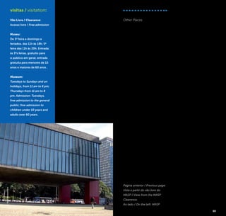 38 39
city and its urban life happen
on different floors such as
in a building. The Avenida
Nove de Julho [Nove de
Julho Avenue] can be seen
below, open in the valley of
the Saracura Stream, which is
channeled nowadays.
The MASP has the largest
collection in the southern he-
misphere, with several works
of great masters of Western
art, such as Rafael, Botticceli,
Goya, Velazquez, Renoir, Mo-
net, Rembrandt, Van Gogh,
William Turner, Picasso and
many others.
Av. Paulista, 1.578 (próximo à esta-
ção Trianon-MASP do Metrô/ near
the metro station Trianon-MASP)
+5511 3251-5644
www.masp.art.br
visitas / visitation:
Vão Livre / Clearance:
Acesso livre / Free admission
Museu:
De 3ª feira a domingo e
feriados, das 11h às 18h; 5ª
feira das 11h às 20h. Entrada:
às 3ªs feiras, gratuito para
o público em geral; entrada
gratuita para menores de 10
anos e maiores de 60 anos .
Museum:
Tuesdays to Sundays and on
holidays, from 11 am to 6 pm;
Thursdays from 11 am to 8
pm. Admission: Tuesdays,
free admission to the general
public; free admission to
children under 10 years and
adults over 60 years.
©FábioMontanheiro
Página anterior / Previous page:
Vista a partir do vão livre do
MASP / View from the MASP
Clearence.
Ao lado / On the left: MASP
Outros Locais
Other Places
Além de todos esses atrativos,
São Paulo reserva ainda a
descoberta de diversos outros
estabelecimentos que pos-
sibilitam que se aprecie sua
paisagem enquanto se desfru-
ta da riquíssima oferta gastro-
nômica ou da fervilhante vida
noturna paulistana, tornando
assim ainda mais ricas essas
experiências! Confira abaixo
uma seleção de bares, res-
taurantes e baladas com vista
panorâmica da cidade, mas
sem esquecer de manter-se
atento às novidades geradas
constantemente pelo famoso
dinamismo paulistano:
Besides all these attractions,
São Paulo also holds the
discovery of several other
establishments that allow you
to cherish the landscape whi-
le enjoying the rich gastro-
nomic offers or the bustling
nightlife of São Paulo, thus
making these experiences
even richer! Check out a
selection of bars, restaurants
and clubs overlooking the
city, but don’t forget to keep
an eye out for new spots
constantly created by the
famous dynamism of São
Paulo:
Terraço Itália –
Edifício Itália
Av. Ipiranga, 344 – 41º andar
República / +5511 2189-2929
www.terracoitalia.com.br
Skye Restaurante &
Bar – Hotel Unique
Av. Brig. Luis Antônio, 4.700 -
Jardim Paulista
+5511 3055-4702
www.hotelunique.com.br
The View Bar –
Transamérica
International Plaza
Al. Santos, 981 – Jardins
+5511 3266-3692
theviewbar.com.br/
Central das Artes
R, Apinajés, 1.081 - Sumaré
+5511 3865-4165
www.centraldasartes.com.br
Arola Vintetres –
Hotel Tivoli Mofarrej
Al. Santos, 1.437
23º andar – Jardins
+5511 3146-5900
www.arolavintetres.com.br
Restaurante
Charlô Jockey
Club de São Paulo
Av. Lineu de Paula Machado,
1263 - Cidade Jardim
 