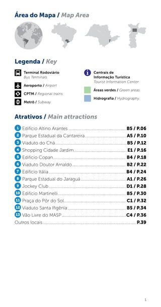 1
Área do Mapa / Map Area
Atrativos / Main attractions
Legenda / Key
1 Edifício Altino Arantes..................................................... B5 / P.06
2 Parque Estadual da Cantareira...................................... A5 / P.10
3 Viaduto do Chá..................................................................B5 / P.12
4 Shopping Cidade Jardim.................................................E1 / P.16
5 Edifício Copan................................................................... B4 / P.18
6 Viaduto Doutor Arnaldo.................................................. B2 / P.22
7 Edifício Itália.......................................................................B4 / P.24
8 Parque Estadual do Jaraguá.......................................... A1 / P.26
9 Jockey Club.......................................................................D1 / P.28
10 Edifício Martinelli............................................................... B5 / P.30
11 Praça do Pôr do Sol......................................................... C1 / P.32
12 Viaduto Santa Ifigênia...................................................... B5 / P.34
13 Vão Livre do MASP...........................................................C4 / P.36
Outros locais..................................................................................... P.39
Terminal Rodoviário
Bus Terminals
Aeroporto / Airport
CPTM / Regional trains
Metrô / Subway
Centrais de
Informação Turística
Tourist Information Center
Áreas verdes / Green areas
Hidrografia / Hydrography
 