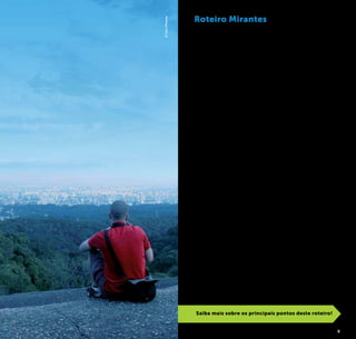 2 3
©CaioPimenta
Roteiro Mirantes
São Paulo é caracterizada por uma incrível diversidade, e isso
não é diferente em relação à sua topografia e paisagem urbana.
Vales, colinas, serras, picos, parques, rios, viadutos, bairros exclu-
sivamente de casas e áreas ocupadas quase que integralmente
por prédios garantem à cidade uma configuração única, que
revela vistas surpreendentes dependendo de onde se está. Em
muitos casos, uma pequena mudança de local ou de direção
do olhar descortina um panorama absolutamente diferente.
Vista de cima, a cidade apresenta diferentes personalidades
dependendo do horário: desvendada e humanizada pela luz
do dia, que permite um alcance maior da imensidão paulistana
e ressalta detalhes arquitetônicos, áreas verdes e o cotidiano
das ruas; com o romantismo do cenário urbano protagoniza-
do pelo sol em vistas de tirar o fôlego durante o amanhecer
e o pôr-do-sol; ou, ainda, com o típico mistério e glamour da
noite que traz o impacto de se ver todas as luzes de uma das
maiores metrópoles do mundo.
São Paulo reúne muitos locais que permitem essas perspec-
tivas multifacetadas da metrópole, verdadeiros mirantes, e é
com o objetivo de apresentar os principais deles que a Prefei-
tura de São Paulo, através da São Paulo Turismo, apresenta o
roteiro “Mirantes de São Paulo”.
Composto por locais tão diversos quanto arranha-céus,
florestas urbanas, praças, viadutos e outros pontos de onde
é possível admirar a metrópole e toda sua imponência, este
roteiro aborda também a história e características dos locais
onde estão situados, identificando ainda atrativos que podem
ser vistos de cada um deles.
Surpreenda-se com as diversas faces da cidade a partir das
sugestões de mirantes apresentadas a seguir.
Saiba mais sobre os principais pontos deste roteiro!
 