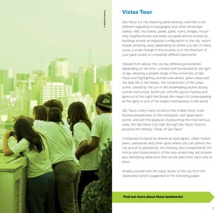 4 5
Find out more about these landmarks!
Vistas Tour
São Paulo is a city featuring great diversity, and that is not
different regarding its topography and urban landscape.
Valleys, hills, mountains, peaks, parks, rivers, bridges, house-
only neighborhoods and areas occupied almost entirely by
buildings ensure an exquisite configuration to the city, which
reveals amazing views depending on where you are. In many
cases, a small change in the location or in the direction of
your gaze unveils a completely different panorama.
Viewed from above, the city has different personalities
depending on the time: unveiled and humanized by the light
of day, allowing a greater range of the immensity of São
Paulo and highlighting architectural details, green areas and
the daily life in the streets; the romanticism of the urban
scene, starred by the sun in the breathtaking skyline during
sunrise and sunset; better yet, with the typical mystery and
glamour of the night that brings the impact of contemplating
all the lights in one of the largest metropolises in the world.
São Paulo unites many locations that enable these multi-
faceted perspectives of the metropolis, real observation
points, and with the purpose of presenting the most famous
ones, the São Paulo City Hall, through São Paulo Tourism,
presents the itinerary “Vistas of São Paulo”.
Composed of places as diverse as skyscrapers, urban forests,
parks, overpasses and other spots where you can admire the
city and all its grandiosity, this itinerary also comprehends the
history and characteristics of the sites where they are located,
also identifying attractions that can be seen from each one of
them.
Amaze yourself with the many facets of the city from the
observation points suggested on the following pages.
©JeffersonPancieri
 