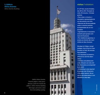 6 7
1. Edifício
Altino Arantes
Altino Arantes Building
O Edifício Altino Arantes foi,
desde sua inauguração em
1947 até o ano de 1953, o
edifício mais alto do mundo
fora dos Estados Unidos.
Com seus 161 metros de
altura e formato “bolo de
noiva”, é um dos símbolos de
São Paulo, podendo ser visto
a partir de diversos pontos
da cidade.
O mirante no topo do
edifício oferece uma vista
panorâmica de 360° e é
aberto à visitação do pú-
blico gratuitamente. Dele
avista-se em primeiro plano o
centro antigo de São Paulo,
incluindo grandes símbolos
da cultura paulistana, como
a Catedral da Sé, o Mosteiro
de São Bento, o Mercado
Municipal, o Viaduto Santa
Ifigênia e o Catavento Cultu-
ral (localizado no Palácio das
Indústrias).
From its inauguration in 1947
to 1953, the Edifício Altino
Arantes [Altino Arantes Buil-
ding] was the tallest building
in the world outside United
States. With 161 meters high
and shaped as a “wedding
cake”, it is a symbol of São
Paulo and can be seen from
several spots in the city.
The observatory on the
rooftop offers a panoramic
view of 360° and is open
to the public for free. From
there you can see the old
downtown São Paulo in the
foreground, including great
symbols of São Paulo culture
like the Catedral da Sé (Sé
Cathedral), Mosteiro de São
Bento (Monastery of St.
Benedict), Mercado Municipal
(Municipal Market), Viaduto
Santa Efigênia (Santa Efigênia
Overpass) and the Catavento
Cultural (located in the
Palace of Industries).
R. João Brícola, 24
Centro / Downtown
+5511 2196-3730
mirante.santander@
santander.com.br
visitas / visitation:
2ª a 6ª feira, exceto feriados,
das 10h às 15h / Duração da
visita: 05 minutos. / Entrada
gratuita.
• Para visitar o mirante, é
necessária a apresentação de
um documento com foto.
• Menores de 18 anos poderão
visitar o mirante somente
acompanhados de um res-
ponsável.
• Agendamento é necessário
somente para grupos com
mais de 10 pessoas.
• Por medida de segurança, o
acesso ao mirante não é per-
mitido em dias chuvosos.
Mondays to Fridays, except
holidays, from 10 am to 3 pm.
Duration of Visit: 05 minutes.
Free admission.
• It is necessary to present a
photo ID to visit the obser-
vatory.
• Children and adolescents
under 18 years can only visit
the observatory accompanied
by an adult.
• Scheduling is only required
for groups over 10 persons.
• For safety reasons, the ac-
cess to the observatory is not
allowed on rainy days.
Edifício Altino Arantes.
Próxima página: vistas pano-
râmicas a partir do mirante do
edifício / Altino Arantes Building
Next page: panoramic views
from the building rooftop.
©JoséCordeiro
7
 
