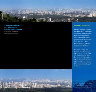 10 11
2. Parque Estadual
da Cantareira –
Núcleo Pedra Grande
Cantareira State Park–
Pedra Grande Nucleus
No Núcleo Pedra Grande do
Parque Estadual da Cantareira
está um dos mais surpreen-
dentes mirantes da cidade.
Trata-se de uma formação
rochosa de granito de onde
se tem uma visão panorâmica
da metrópole paulista. Obser-
var a imponente São Paulo
a partir de uma das maiores
áreas de reserva florestal
do mundo situada em área
urbana – o Parque Estadual
da Cantareira – é uma experi-
ência única.
Durante a visita ao Núcleo,
tem-se um contato muito
próximo com a Mata Atlân-
tica, sua fauna e flora, seus
sons, cheiros e cores. Os atra-
tivos são variados e tornam
a visita uma excelente opção
para finais de semana e
feriados. Do mirante da Pedra
Grande é possível, em dias
claros, avistar a Serra do Mar.
In the Pedra Grande Nucleus
at the Cantareira State Park,
there is one of the most
amazing viewpoints of the
city. It is an outcropping of
granite that provides a pano-
ramic view of the metropolis.
Observing the magnificent
São Paulo from one of the
largest forest reserve areas
in the world located in urban
areas - the Cantareira State
Park - is a unique experience.
During the visit to the
Nucleus, you have close
contact with the Atlantic
Forest, its fauna and flora,
sounds, scents and colors.
The attractions are varied and
make the visit a great option
for weekends and holidays.
On a clear day, you can see
the Serra do Mar [Mar Hill]
from the Pedra Grande.
R. do Horto, 1.799
Horto Florestal
+5511 2203-0115
www.fflorestal.sp.gov.br
visitas / visitation:
Sábados, domingos e feriados,
das 08h às 17h / A portaria fica
aberta até as 16h e o acesso à
Pedra Grande é permitido
até as 15h / Entrada gratuita
para maiores de 60 anos e me-
nores de 8 anos. / Obs.:
Em caso de chuva, o Parque
suspende suas atividades.
Saturdays, Sundays and
holidays, from 8 am to 5 pm
/ The gateway is open until 4
pm and the access to Pedra
Grande is allowed until 3 pm.
/ Free admission to those over
60 years and under 8 years. /
Obs.: In case of rain, the park
is closed.
Vista panorâmica a partir da
Pedra Grande / Panoramic
view from the “Pedra Grande”
©JoséCordeiro©JoséCordeiro
10 11
 