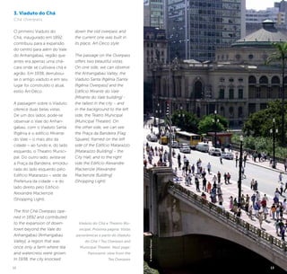 12 13
3. Viaduto do Chá
Chá Overpass
O primeiro Viaduto do
Chá, inaugurado em 1892,
contribuiu para a expansão
do centro para além do Vale
do Anhangabaú, região que
antes era apenas uma chá-
cara onde se cultivava chá e
agrião. Em 1938, derrubou-
se o antigo viaduto e em seu
lugar foi construído o atual,
estilo Art-Déco.
A passagem sobre o Viaduto
oferece duas belas vistas.
De um dos lados, pode-se
observar o Vale do Anhan-
gabaú, com o Viaduto Santa
Ifigênia e o edifício Mirante
do Vale – o mais alto da
cidade – ao fundo e, do lado
esquerdo, o Theatro Munici-
pal. Do outro lado, avista-se
a Praça da Bandeira, emoldu-
rada do lado esquerdo pelo
Edifício Matarazzo – sede da
Prefeitura da cidade – e do
lado direito pelo Edifício
Alexandre Mackenzie
(Shopping Light).
The first Chá Overpass ope-
ned in 1892 and contributed
to the expansion of down-
town beyond the Vale do
Anhangabaú [Anhangabaú
Valley], a region that was
once only a farm where tea
and watercress were grown.
In 1938, the city knocked
down the old overpass and
the current one was built in
its place, Art-Deco style.
The passage on the Overpass
offers two beautiful vistas.
On one side, we can observe
the Anhangabaú Valley, the
Viaduto Santa Ifigênia [Santa
Ifigênia Overpass] and the
Edifício Mirante do Vale
[Mirante do Vale building] -
the tallest in the city – and
in the background to the left
side, the Teatro Municipal
[Municipal Theater]. On
the other side, we can see
the Praça da Bandeira [Flag
Square], framed on the left
side of the Edifício Matarazzo
[Matarazzo Building] – the
City Hall, and to the right
side the Edifício Alexandre
Mackenzie [Alexandre
Mackenzie Building]
(Shopping Light).
Viaduto do Chá e Theatro Mu-
nicipal. Próxima página: Vistas
panorâmicas a partir do Viaduto
do Chá / Tea Overpass and
Municipal Theater. Next page:
Panoramic view from the
Tea Overpass
©JeffersonPancieri
13
 