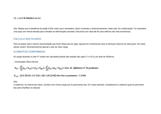 OK, o perfil W 530x82,0 atende!
Obs: Repare que a resistência da seção é 63% maior que a necessária. Quem comandou o dimensionamento, neste caso, foi a deformação. Foi necessária
uma peça com inércia elevada para combater as deformações previstas. Estruturas com vãos até 6m para edifícios são mais econômicas.
CÁLCULO DOS PILARES
Para os pilares vale a mesma recomendação que foram feitas para as vigas: agrupá-los e dimensionar para os esforços máximos de cada grupo. No nosso
estudo, porém, dimensionaremos apenas o pilar de maior carga.
ELEMENTOS COMPRIMIDOS
As cargas atuantes no pilar P1 podem ser calculadas através das reações das vigas V1 e V2 ou por área de influência.
- Combinação Última Normal
Obs:
A cobertura, na maioria dos casos, contribui com menos carga que os pavimentos tipo. Em nosso exemplo, consideramos a cobertura igual ao pavimento
tipo para simplificar os cálculos.
 