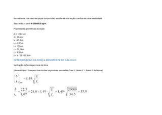 Normalmente, nos caso das peças comprimidas, escolhe-se uma seção e verifica-se a sua estabilidade.
Seja, então, o perfil W 250x89,0 kg/m.
Propriedades geométricas da seção:
Ag = 113,9 cm2
d = 26,0cm
bf = 25,6cm
tw = 1,07cm
tf = 1,73cm
rx = 11,18cm
ry = 6,52cm
h = d - 2 tf = 22,5cm
DETERMINAÇÃO DA FORÇA RESISTENTE DE CÁLCULO
Verificação da flambagem local da Alma
Elementos AA – Possuem duas bordas longitudinais vinculadas (Caso 2, tabela F.1, Anexo F da Norma)
 